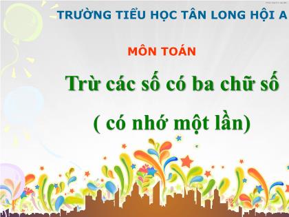 Bài giảng Toán Lớp 3 - Tiết 6: Trừ các số có ba chữ số (có nhớ một lần) - Trường Tiểu học Tân Long Hội A