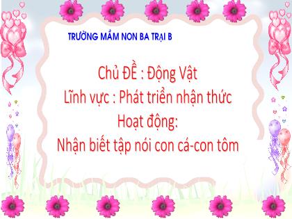Bài giảng Mầm non Lớp Nhà trẻ - Chủ đề: Động vật - Đề tài: Nhận biết tập nói con cá-con tôm - Trường Mầm non Ba Trại B
